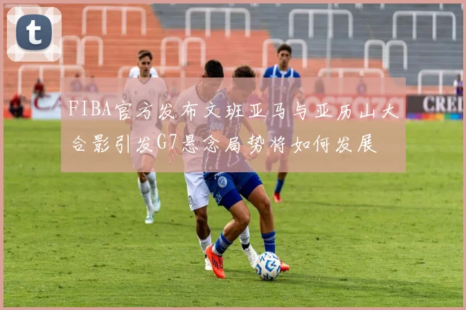 FIBA官方发布文班亚马与亚历山大合影引发G7悬念局势将如何发展