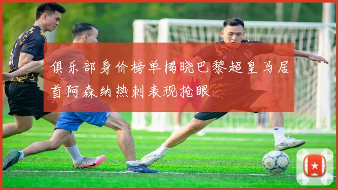 俱乐部身价榜单揭晓巴黎超皇马居首阿森纳热刺表现抢眼