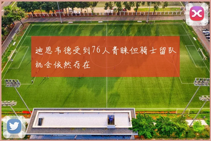 迪恩韦德受到76人青睐但骑士留队机会依然存在