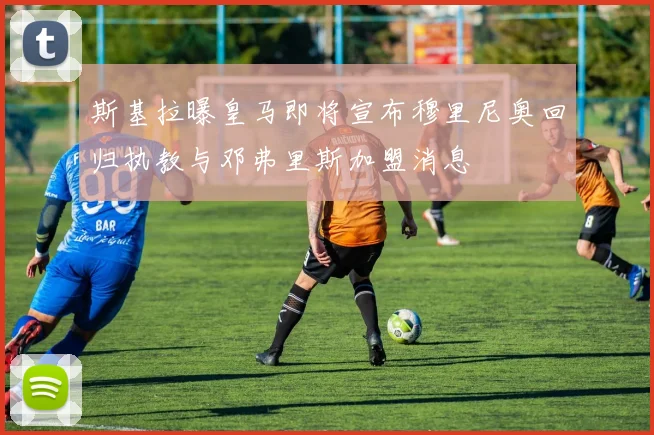 斯基拉曝皇马即将宣布穆里尼奥回归执教与邓弗里斯加盟消息