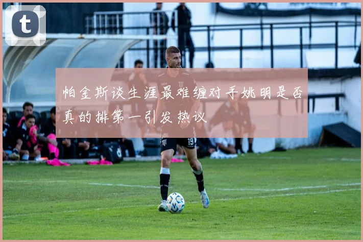 帕金斯谈生涯最难缠对手姚明是否真的排第一引发热议