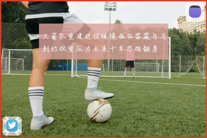火箭队重建进程缓慢面临雷霆与马刺的双重压力未来十年恐难翻身
