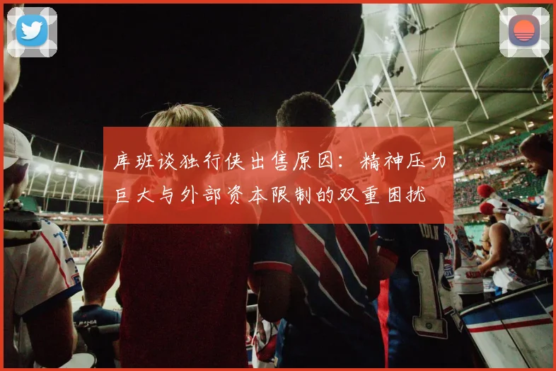 库班谈独行侠出售原因：精神压力巨大与外部资本限制的双重困扰