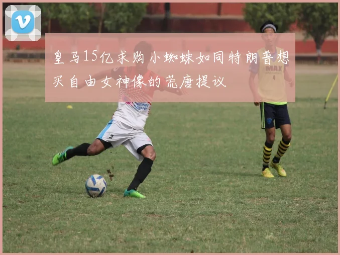 皇马15亿求购小蜘蛛如同特朗普想买自由女神像的荒唐提议