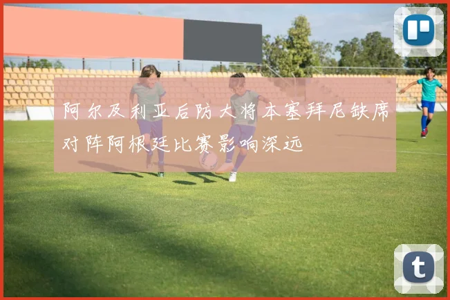 阿尔及利亚后防大将本塞拜尼缺席对阵阿根廷比赛影响深远