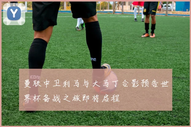曼联中卫利马与大马丁合影预告世界杯备战之旅即将启程