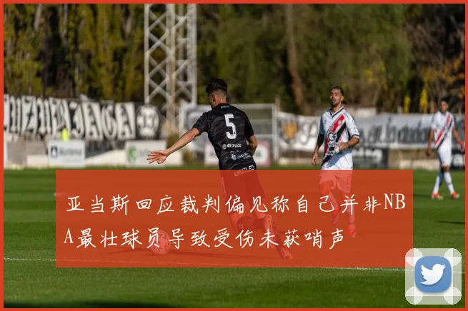 亚当斯回应裁判偏见称自己并非NBA最壮球员导致受伤未获哨声