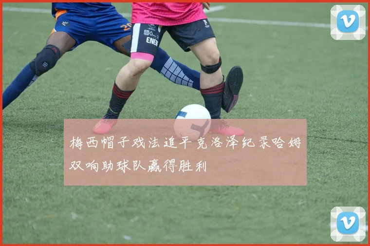 梅西帽子戏法追平克洛泽纪录哈姆双响助球队赢得胜利