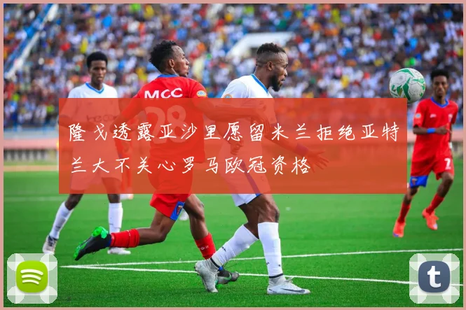 隆戈透露亚沙里愿留米兰拒绝亚特兰大不关心罗马欧冠资格