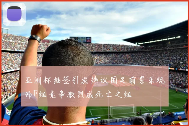 亚洲杯抽签引发热议国足前景乐观而F组竞争激烈成死亡之组