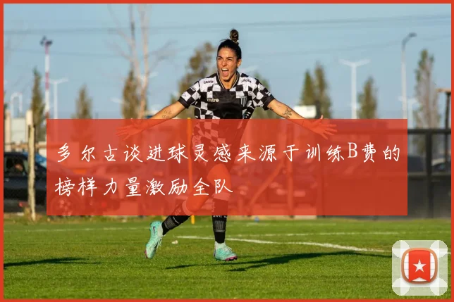 多尔古谈进球灵感来源于训练B费的榜样力量激励全队