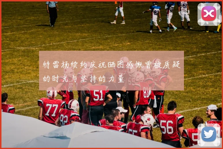 特雷杨续约庆祝晒图感慨曾被质疑的时光与坚持的力量
