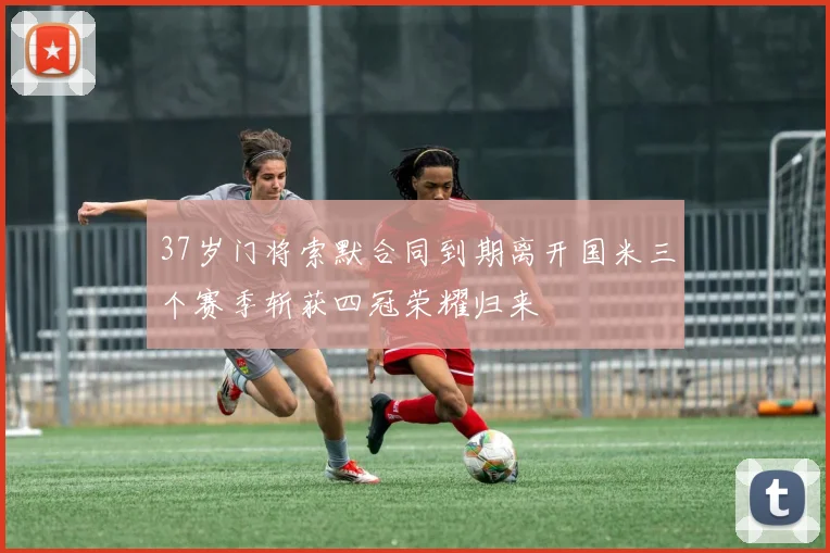 37岁门将索默合同到期离开国米三个赛季斩获四冠荣耀归来