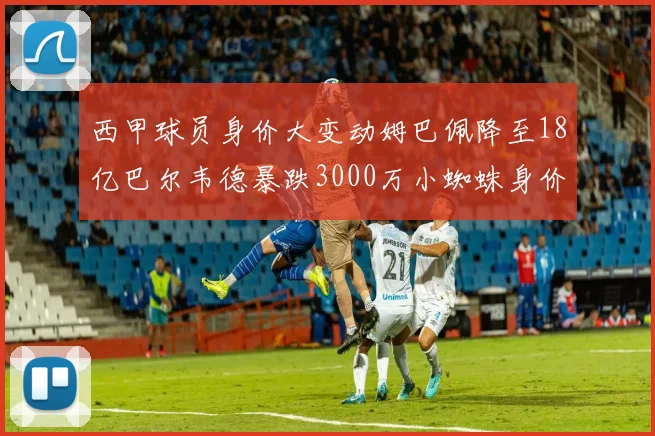 西甲球员身价大变动姆巴佩降至18亿巴尔韦德暴跌3000万小蜘蛛身价达1亿