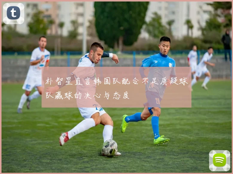 朴智星直言韩国队配合不足质疑球队赢球的决心与态度