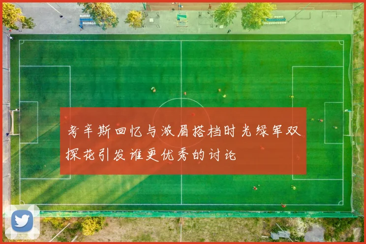 考辛斯回忆与浓眉搭档时光绿军双探花引发谁更优秀的讨论